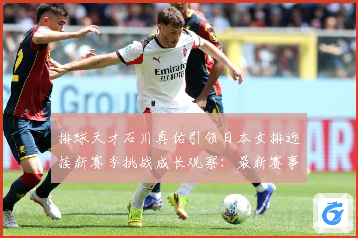 排球天才石川真佑引领日本女排迎接新赛季挑战成长观察：最新赛事动态与深度分析