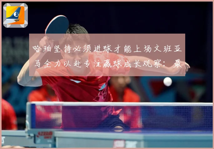哈珀坚持必须进球才能上场文班亚马全力以赴专注赢球成长观察：最新赛事动态与深度分析