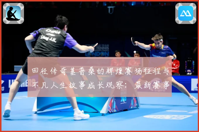 田径传奇基普桑的辉煌赛场征程与不凡人生故事成长观察：最新赛事动态与深度分析