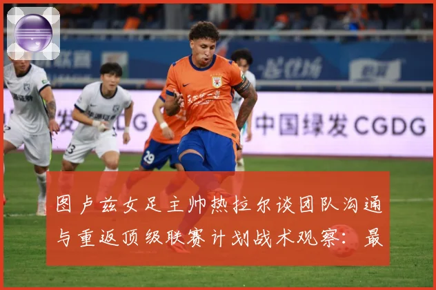 图卢兹女足主帅热拉尔谈团队沟通与重返顶级联赛计划战术观察：最新赛事动态与深度分析