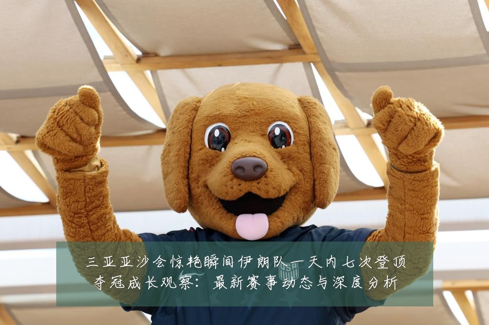 三亚亚沙会惊艳瞬间伊朗队一天内七次登顶夺冠成长观察:最新赛事动态与深度分析