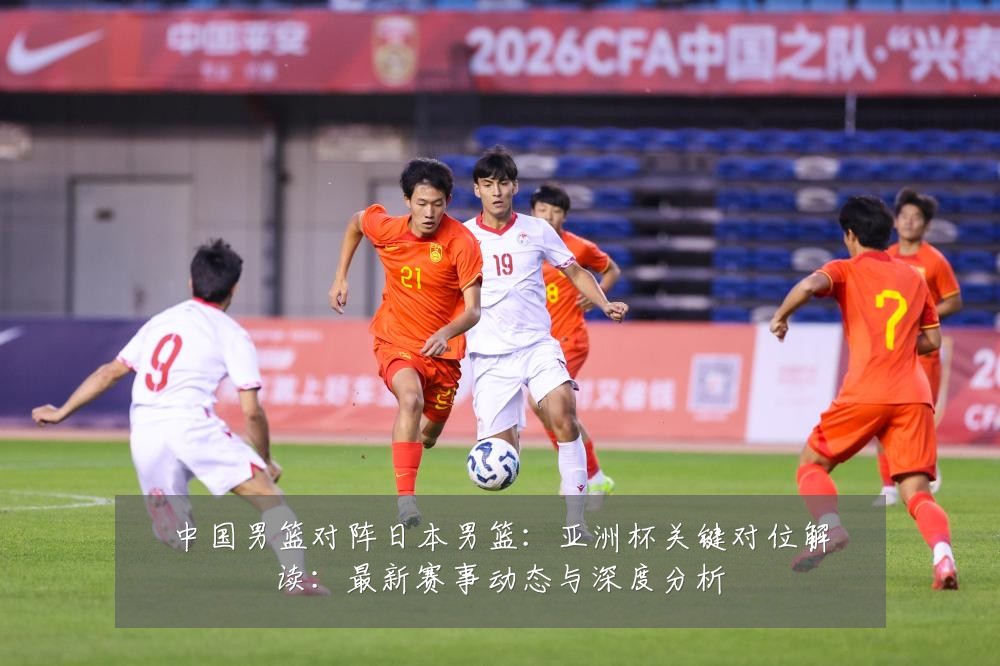 中国男篮对阵日本男篮:亚洲杯关键对位解读:最新赛事动态与深度分析