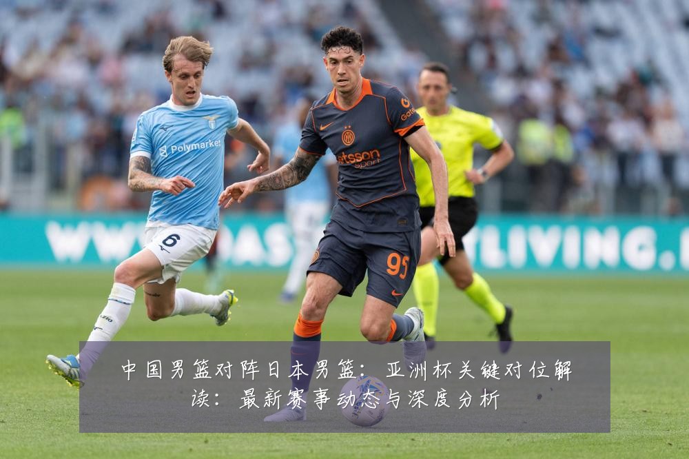 中国男篮对阵日本男篮:亚洲杯关键对位解读:最新赛事动态与深度分析