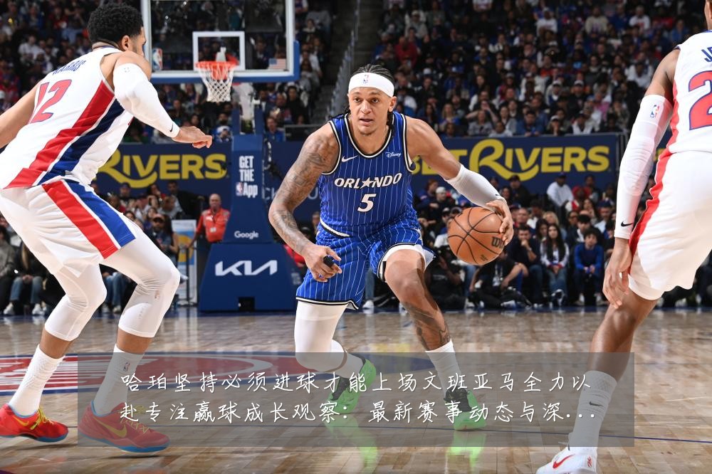 哈珀坚持必须进球才能上场文班亚马全力以赴专注赢球成长观察:最新赛事动态与深度分析