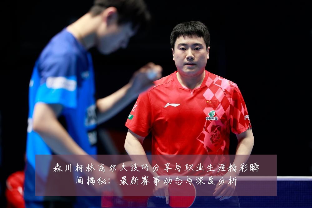 森川柯林高尔夫技巧分享与职业生涯精彩瞬间揭秘:最新赛事动态与深度分析